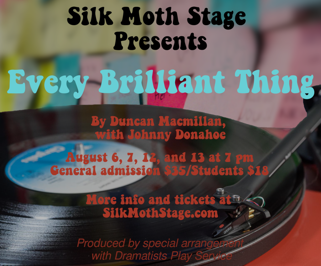 Poster for Every Brilliant Thing: A record player with a wall covered in post-it notes in the background.

Text:
Silk Moth Stage presents Every Brilliant Thing, by Duncan Macmillan with Johnny Donahoe. August 6, 7, 12, and 13 at 7 pm. General Admission $35/Students $18. More info and tickets at SilkMothStage.com Produced by special arrangement with Dramatists Play Service